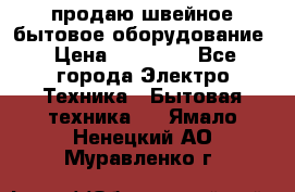 продаю швейное бытовое оборудование › Цена ­ 78 000 - Все города Электро-Техника » Бытовая техника   . Ямало-Ненецкий АО,Муравленко г.